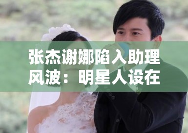 张杰谢娜陷入助理风波:明星人设在“身边人”口中崩塌? 张杰谢娜陷入助理风波:明星人设在“身边人”口中崩塌?