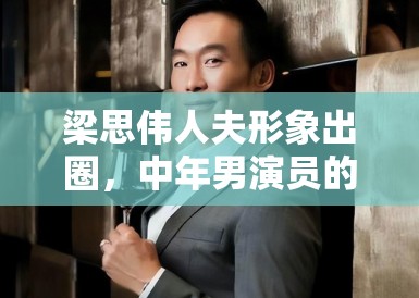 梁思伟人夫形象出圈，中年男演员的困境与机遇