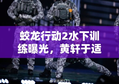 蛟龙行动2水下训练曝光，黄轩于适掀起军事动作戏新热潮