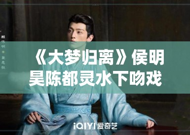 《大梦归离》侯明昊陈都灵水下吻戏花絮流出，网友直呼“神仙颜值”